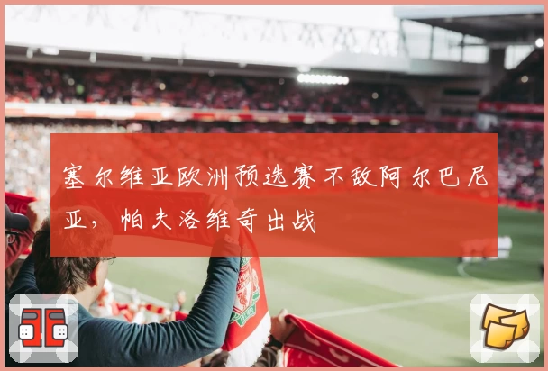 塞尔维亚欧洲预选赛不敌阿尔巴尼亚,帕夫洛维奇出战