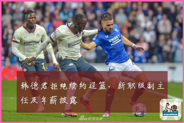 韩德君拒绝续约辽篮，新职级副主任及年薪披露