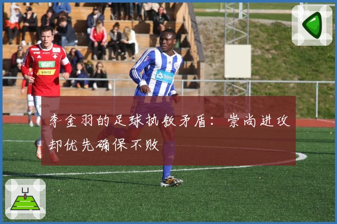 李金羽的足球执教矛盾：崇尚进攻却优先确保不败