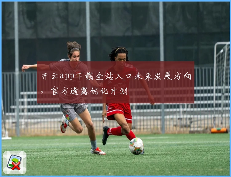 开云app下载全站入口未来发展方向，官方透露优化计划