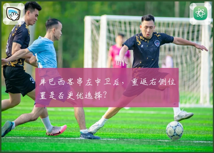 库巴西客串左中卫后，重返右侧位置是否更优选择？