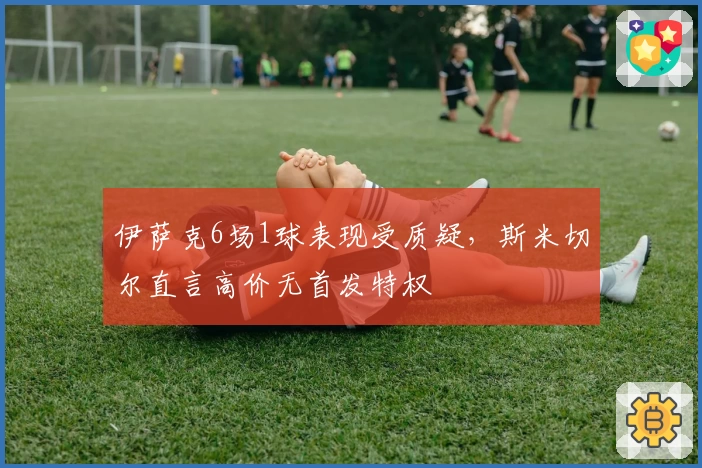 伊萨克6场1球表现受质疑，斯米切尔直言高价无首发特权