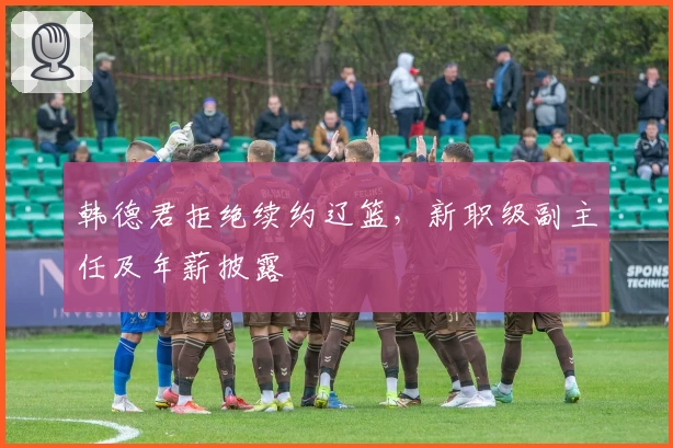 韩德君拒绝续约辽篮，新职级副主任及年薪披露