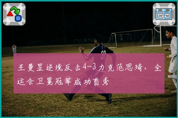 王曼昱逆境反击4-3力克范思琦，全运会卫冕冠军成功首秀